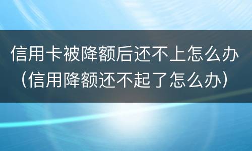 信用卡被降额后还不上怎么办（信用降额还不起了怎么办）