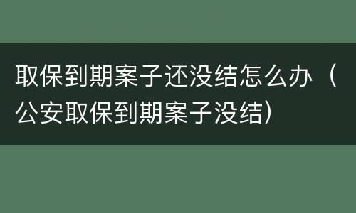 取保到期案子还没结怎么办（公安取保到期案子没结）