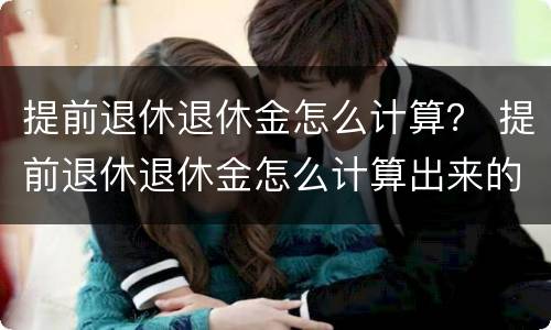 提前退休退休金怎么计算？ 提前退休退休金怎么计算出来的