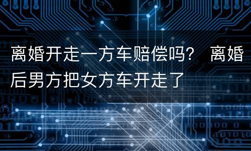 离婚开走一方车赔偿吗？ 离婚后男方把女方车开走了