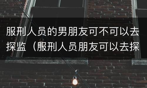 服刑人员的男朋友可不可以去探监（服刑人员朋友可以去探监吗）