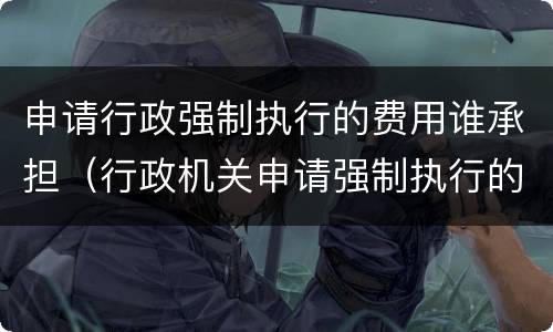 申请行政强制执行的费用谁承担（行政机关申请强制执行的费用由谁来承担）