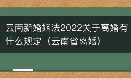 云南新婚姻法2022关于离婚有什么规定（云南省离婚）