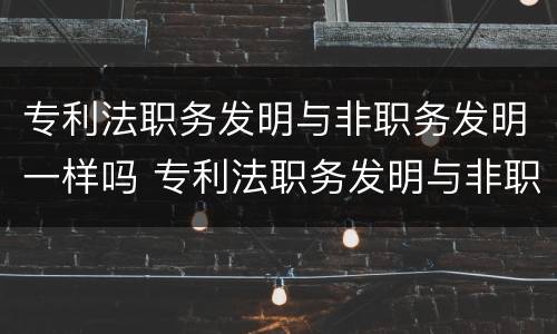 专利法职务发明与非职务发明一样吗 专利法职务发明与非职务发明一样吗对吗