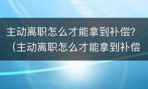 主动离职怎么才能拿到补偿？（主动离职怎么才能拿到补偿金）
