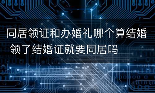 同居领证和办婚礼哪个算结婚 领了结婚证就要同居吗