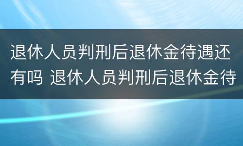 退休人员判刑后退休金待遇还有吗 退休人员判刑后退休金待遇还有吗