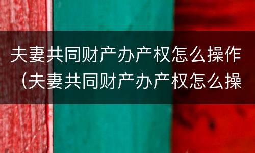 夫妻共同财产办产权怎么操作（夫妻共同财产办产权怎么操作手续）