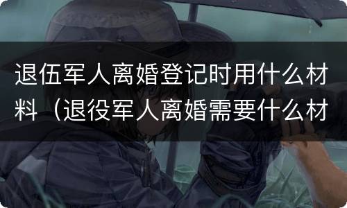 退伍军人离婚登记时用什么材料（退役军人离婚需要什么材料）