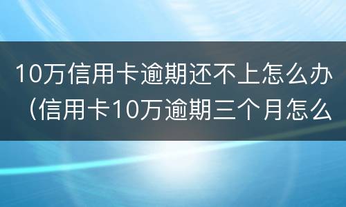 10万信用卡逾期还不上怎么办（信用卡10万逾期三个月怎么办）