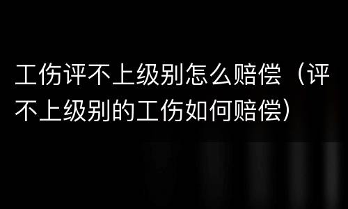 工伤评不上级别怎么赔偿（评不上级别的工伤如何赔偿）
