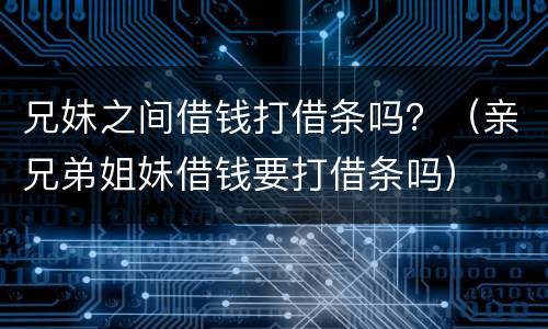 兄妹之间借钱打借条吗？（亲兄弟姐妹借钱要打借条吗）