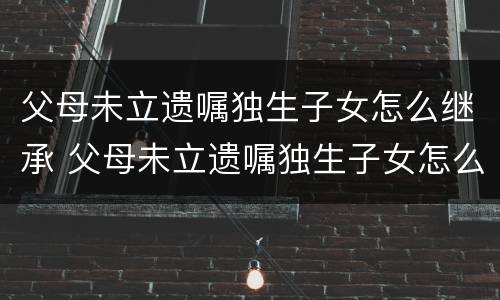 父母未立遗嘱独生子女怎么继承 父母未立遗嘱独生子女怎么继承房产