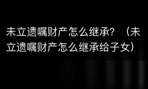 未立遗嘱财产怎么继承？（未立遗嘱财产怎么继承给子女）