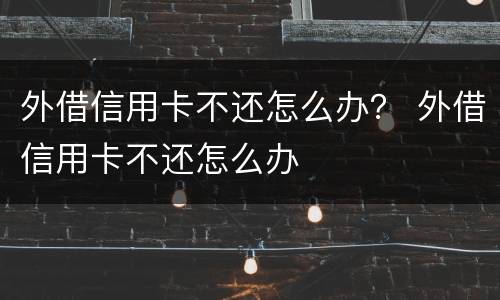 外借信用卡不还怎么办？ 外借信用卡不还怎么办