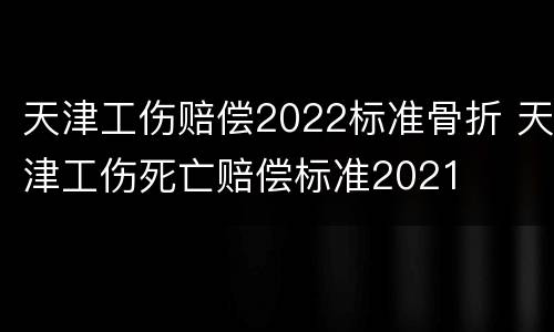 天津工伤赔偿2022标准骨折 天津工伤死亡赔偿标准2021