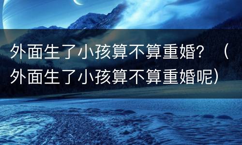 外面生了小孩算不算重婚？（外面生了小孩算不算重婚呢）