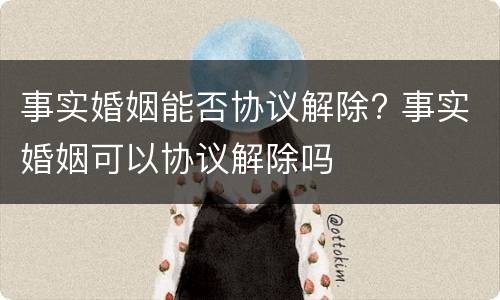 事实婚姻能否协议解除? 事实婚姻可以协议解除吗