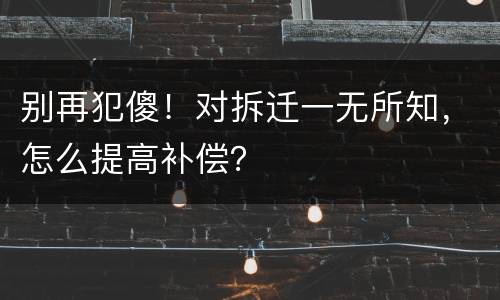 别再犯傻！对拆迁一无所知，怎么提高补偿？