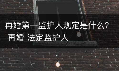 再婚第一监护人规定是什么？ 再婚 法定监护人