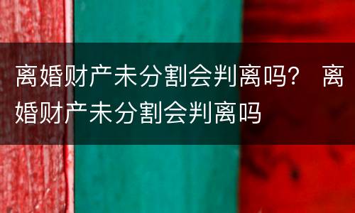 离婚财产未分割会判离吗？ 离婚财产未分割会判离吗