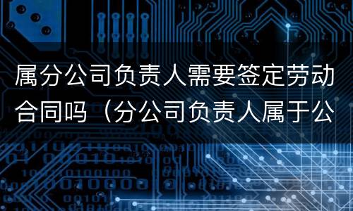 属分公司负责人需要签定劳动合同吗（分公司负责人属于公司员工）