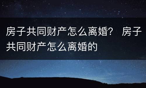 房子共同财产怎么离婚？ 房子共同财产怎么离婚的
