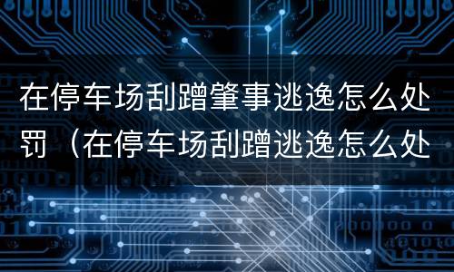 在停车场刮蹭肇事逃逸怎么处罚（在停车场刮蹭逃逸怎么处理）