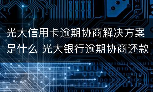 光大信用卡逾期协商解决方案是什么 光大银行逾期协商还款方式协商多少