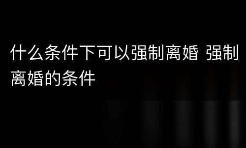 什么条件下可以强制离婚 强制离婚的条件
