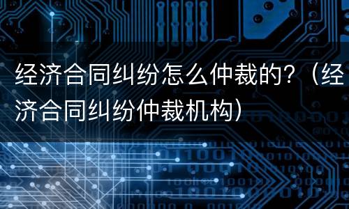 经济合同纠纷怎么仲裁的?（经济合同纠纷仲裁机构）