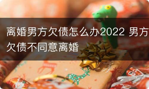 离婚男方欠债怎么办2022 男方欠债不同意离婚