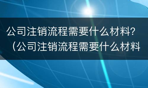 公司注销流程需要什么材料？（公司注销流程需要什么材料和手续）
