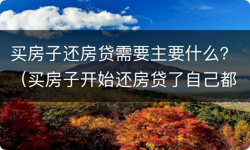 买房子还房贷需要主要什么？（买房子开始还房贷了自己都要哪些东西手续）