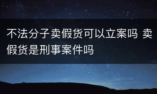 不法分子卖假货可以立案吗 卖假货是刑事案件吗