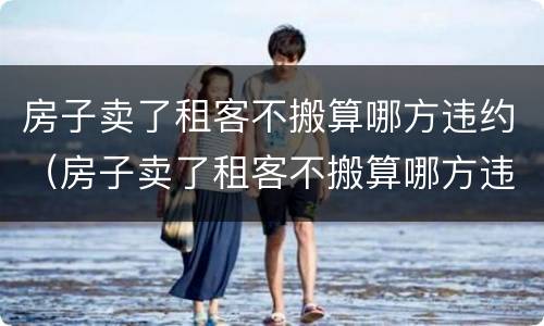房子卖了租客不搬算哪方违约（房子卖了租客不搬算哪方违约行为）