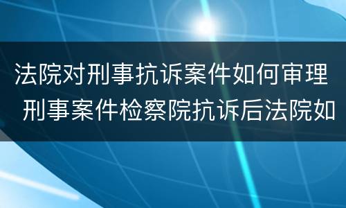 法院对刑事抗诉案件如何审理 刑事案件检察院抗诉后法院如何处理