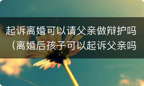 起诉离婚可以请父亲做辩护吗（离婚后孩子可以起诉父亲吗）