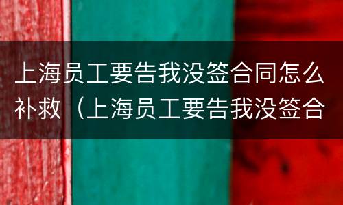 上海员工要告我没签合同怎么补救（上海员工要告我没签合同怎么补救呢）