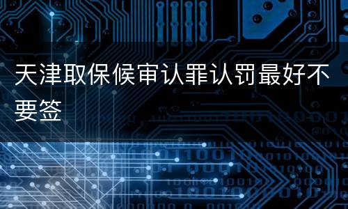 天津取保候审认罪认罚最好不要签