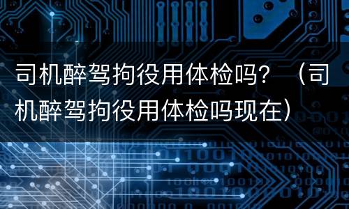 司机醉驾拘役用体检吗？（司机醉驾拘役用体检吗现在）