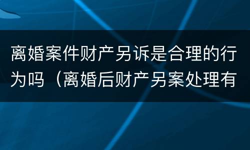 离婚案件财产另诉是合理的行为吗（离婚后财产另案处理有效期）