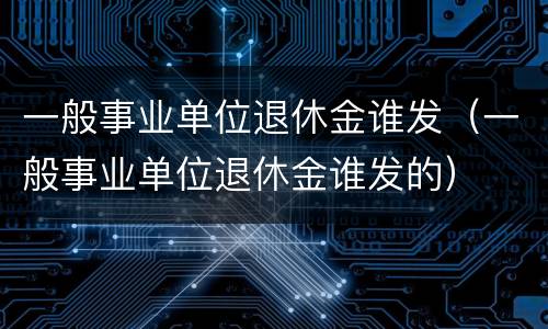 一般事业单位退休金谁发（一般事业单位退休金谁发的）