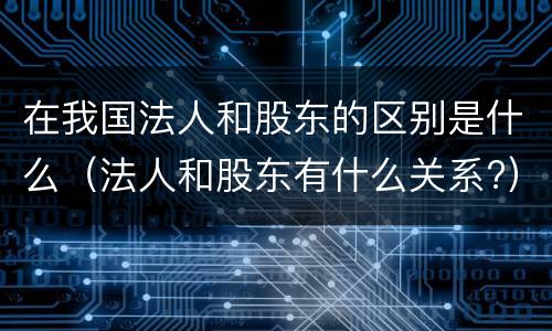 在我国法人和股东的区别是什么（法人和股东有什么关系?）