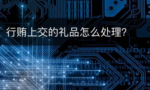 行贿上交的礼品怎么处理？