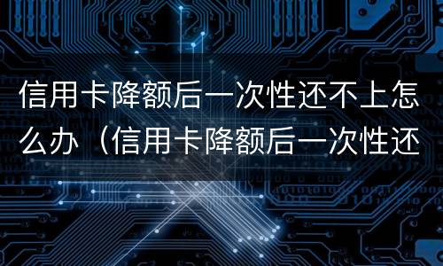 信用卡降额后一次性还不上怎么办（信用卡降额后一次性还不上怎么办呢）