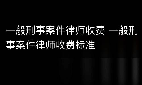 一般刑事案件律师收费 一般刑事案件律师收费标准