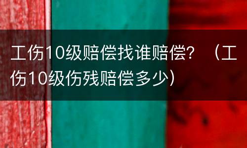 工伤10级赔偿找谁赔偿？（工伤10级伤残赔偿多少）