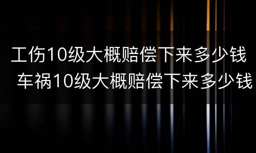 工伤10级大概赔偿下来多少钱 车祸10级大概赔偿下来多少钱