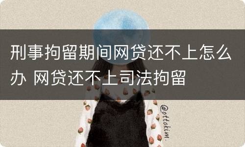 刑事拘留期间网贷还不上怎么办 网贷还不上司法拘留
